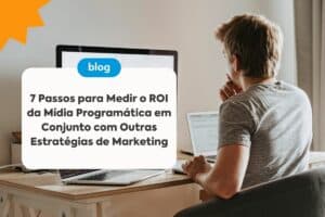 7 Passos para Medir o ROI da Mídia Programática em Conjunto com Outras Estratégias de Marketing