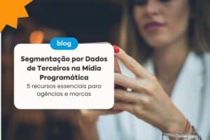 Segmentação por Dados de Terceiros na Mídia Programática: 5 Recursos Essenciais para Agências e Marcas